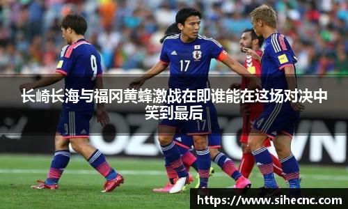 长崎长海与福冈黄蜂激战在即谁能在这场对决中笑到最后